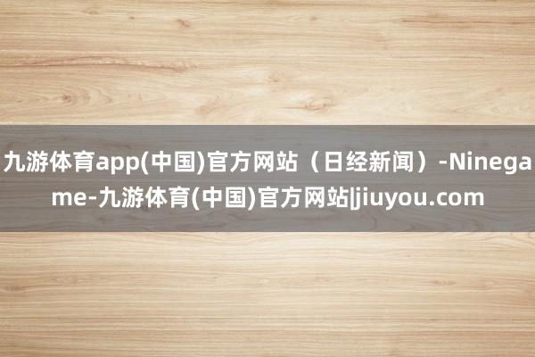 九游体育app(中国)官方网站（日经新闻）-Ninegame-九游体育(中国)官方网站|jiuyou.com