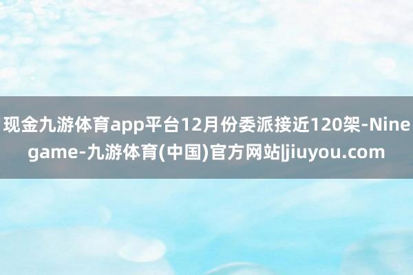 现金九游体育app平台12月份委派接近120架-Ninegame-九游体育(中国)官方网站|jiuyou.com
