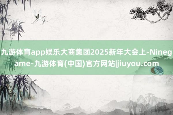 九游体育app娱乐大商集团2025新年大会上-Ninegame-九游体育(中国)官方网站|jiuyou.com