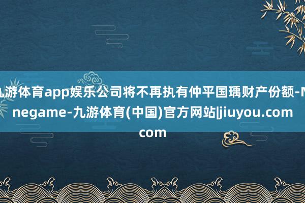 九游体育app娱乐公司将不再执有仲平国瑀财产份额-Ninegame-九游体育(中国)官方网站|jiuyou.com