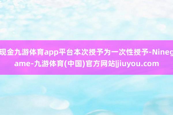 现金九游体育app平台本次授予为一次性授予-Ninegame-九游体育(中国)官方网站|jiuyou.com