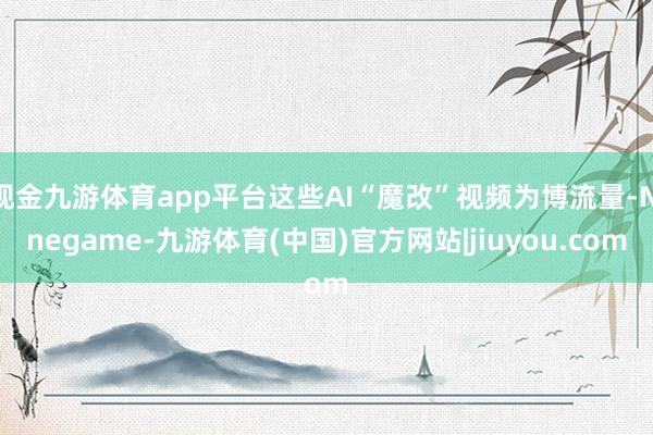 现金九游体育app平台这些AI“魔改”视频为博流量-Ninegame-九游体育(中国)官方网站|jiuyou.com