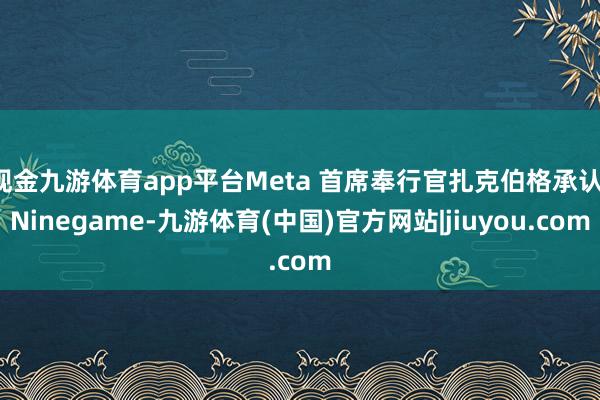 现金九游体育app平台Meta 首席奉行官扎克伯格承认-Ninegame-九游体育(中国)官方网站|jiuyou.com