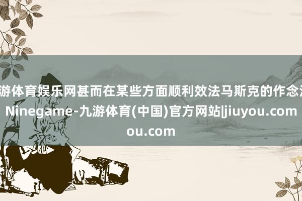 九游体育娱乐网甚而在某些方面顺利效法马斯克的作念法-Ninegame-九游体育(中国)官方网站|jiuyou.com