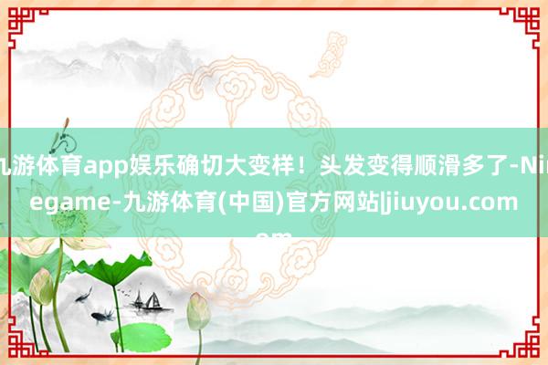 九游体育app娱乐确切大变样!头发变得顺滑多了-Ninegame-九游体育(中国)官方网站|jiuyou.com