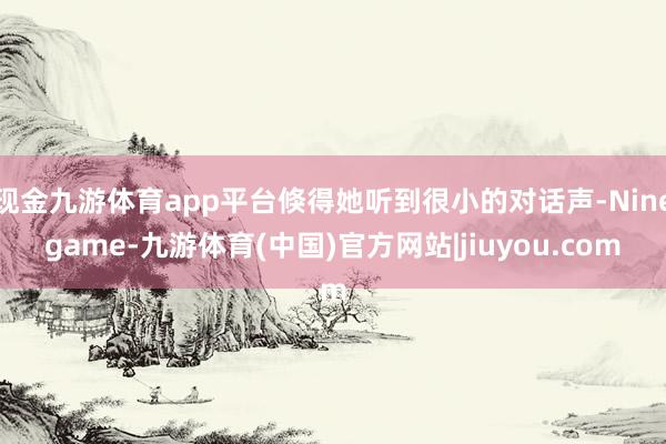 现金九游体育app平台倏得她听到很小的对话声-Ninegame-九游体育(中国)官方网站|jiuyou.com
