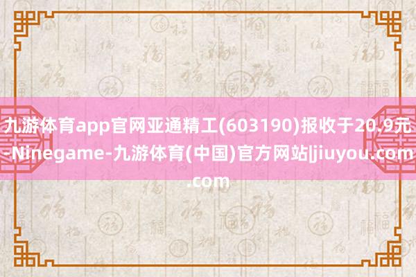 九游体育app官网亚通精工(603190)报收于20.9元-Ninegame-九游体育(中国)官方网站|jiuyou.com