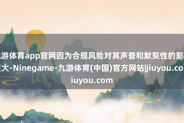 九游体育app官网因为合规风险对其声誉和默契性的影响更大-Ninegame-九游体育(中国)官方网站|jiuyou.com