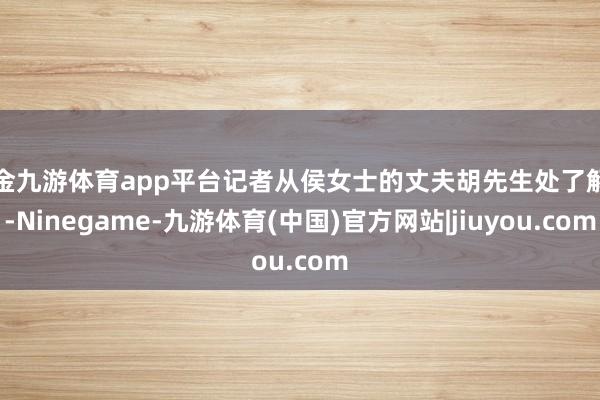 现金九游体育app平台记者从侯女士的丈夫胡先生处了解到-Ninegame-九游体育(中国)官方网站|jiuyou.com
