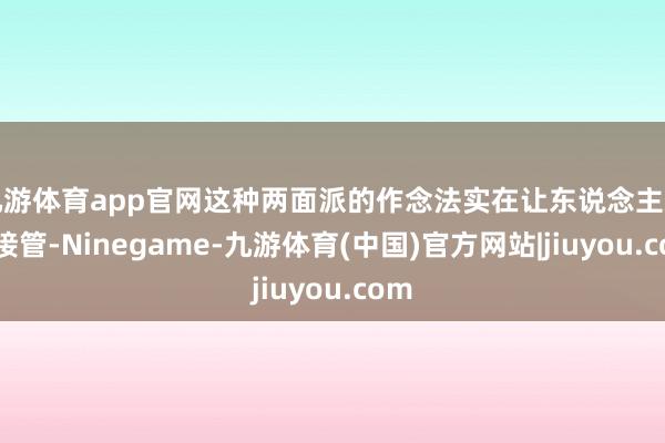 九游体育app官网这种两面派的作念法实在让东说念主难以接管-Ninegame-九游体育(中国)官方网站|jiuyou.com