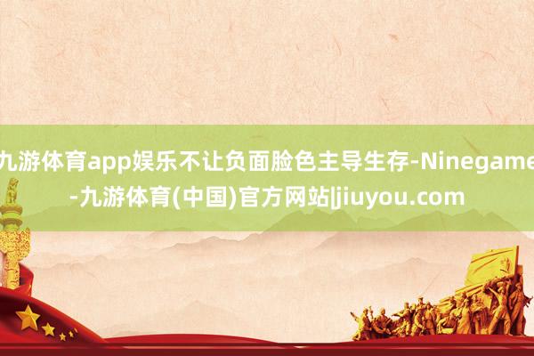 九游体育app娱乐不让负面脸色主导生存-Ninegame-九游体育(中国)官方网站|jiuyou.com