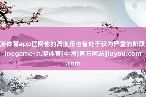 九游体育app官网他的高血压也曾处于较为严重的阶段-Ninegame-九游体育(中国)官方网站|jiuyou.com