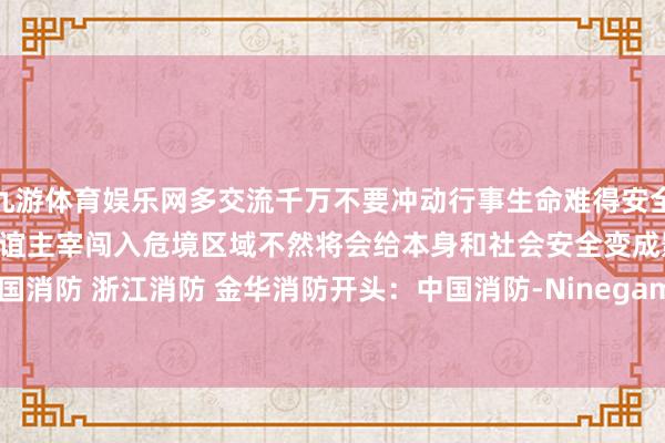 九游体育娱乐网多交流千万不要冲动行事生命难得安全拦阻儿戏全球不要被顶点厚谊主宰闯入危境区域不然将会给本身和社会安全变成影响!抽象:中国消防 浙江消防 金华消防开头:中国消防-Ninegame-九游体育(中国)官方网站|jiuyou.com