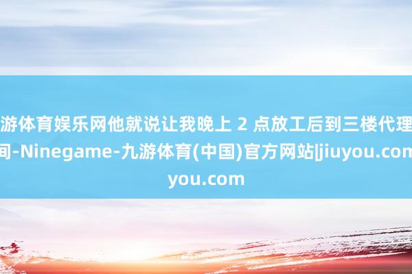 九游体育娱乐网他就说让我晚上 2 点放工后到三楼代理房间-Ninegame-九游体育(中国)官方网站|jiuyou.com