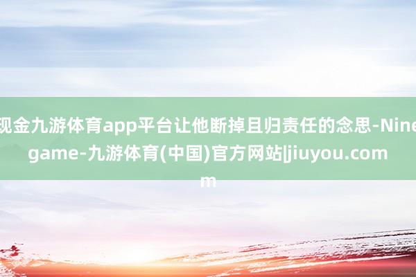 现金九游体育app平台让他断掉且归责任的念思-Ninegame-九游体育(中国)官方网站|jiuyou.com