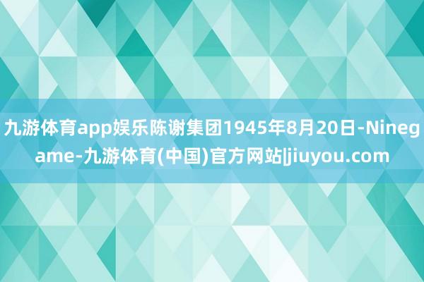 九游体育app娱乐陈谢集团1945年8月20日-Ninegame-九游体育(中国)官方网站|jiuyou.com