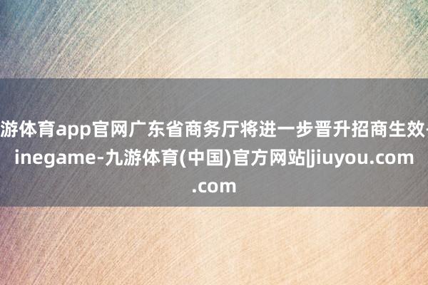 九游体育app官网广东省商务厅将进一步晋升招商生效-Ninegame-九游体育(中国)官方网站|jiuyou.com