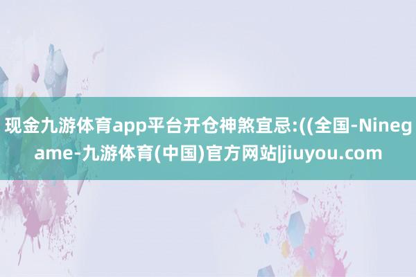 现金九游体育app平台开仓神煞宜忌:((全国-Ninegame-九游体育(中国)官方网站|jiuyou.com