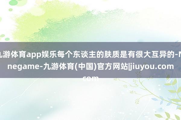 九游体育app娱乐每个东谈主的肤质是有很大互异的-Ninegame-九游体育(中国)官方网站|jiuyou.com