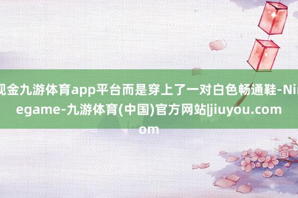 现金九游体育app平台而是穿上了一对白色畅通鞋-Ninegame-九游体育(中国)官方网站|jiuyou.com