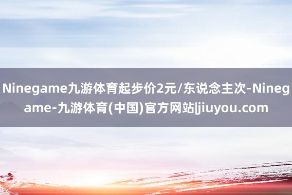 Ninegame九游体育起步价2元/东说念主次-Ninegame-九游体育(中国)官方网站|jiuyou.com