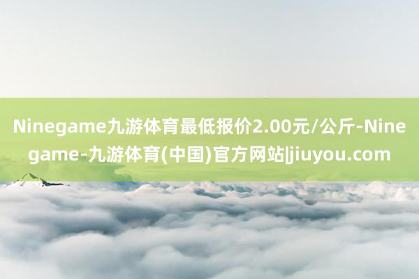 Ninegame九游体育最低报价2.00元/公斤-Ninegame-九游体育(中国)官方网站|jiuyou.com