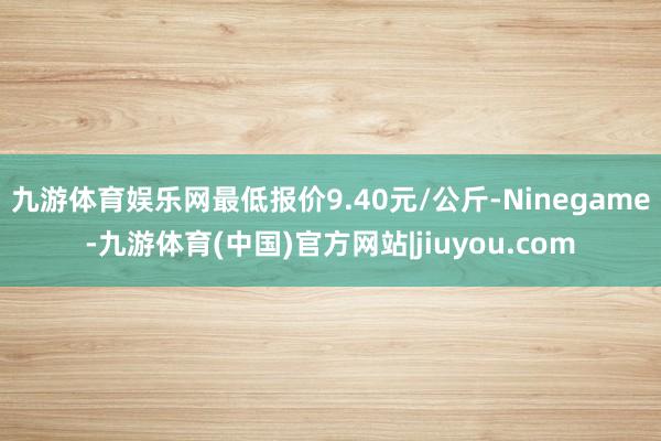 九游体育娱乐网最低报价9.40元/公斤-Ninegame-九游体育(中国)官方网站|jiuyou.com