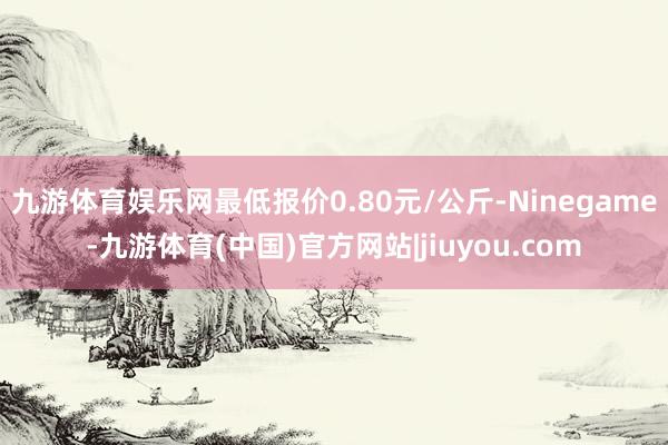 九游体育娱乐网最低报价0.80元/公斤-Ninegame-九游体育(中国)官方网站|jiuyou.com