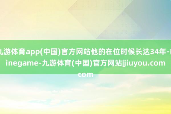 九游体育app(中国)官方网站他的在位时候长达34年-Ninegame-九游体育(中国)官方网站|jiuyou.com