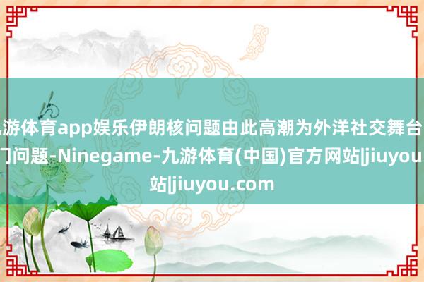 九游体育app娱乐伊朗核问题由此高潮为外洋社交舞台上的热门问题-Ninegame-九游体育(中国)官方网站|jiuyou.com