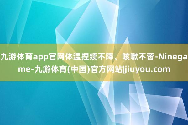 九游体育app官网体温捏续不降、咳嗽不啻-Ninegame-九游体育(中国)官方网站|jiuyou.com