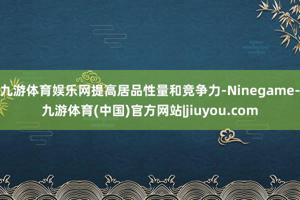 九游体育娱乐网提高居品性量和竞争力-Ninegame-九游体育(中国)官方网站|jiuyou.com