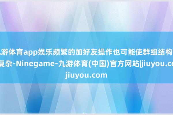 九游体育app娱乐频繁的加好友操作也可能使群组结构变得复杂-Ninegame-九游体育(中国)官方网站|jiuyou.com