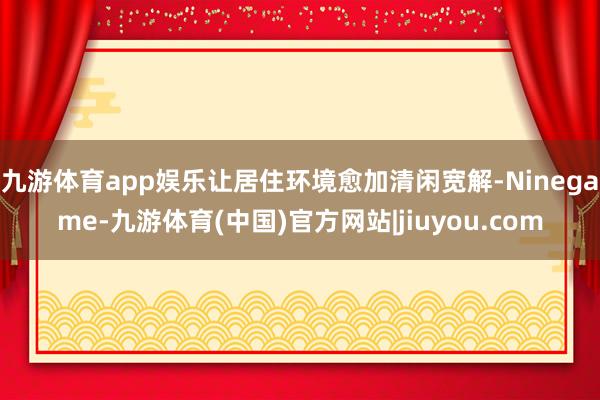 九游体育app娱乐让居住环境愈加清闲宽解-Ninegame-九游体育(中国)官方网站|jiuyou.com