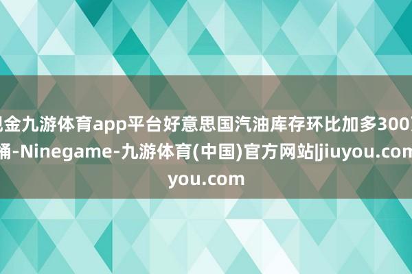 现金九游体育app平台好意思国汽油库存环比加多300万桶-Ninegame-九游体育(中国)官方网站|jiuyou.com