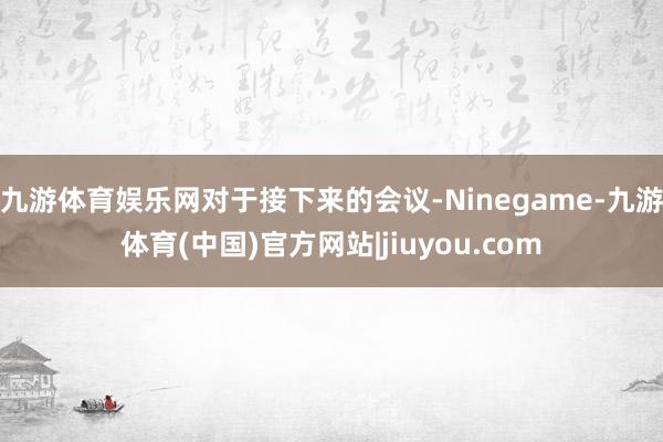 九游体育娱乐网　　对于接下来的会议-Ninegame-九游体育(中国)官方网站|jiuyou.com