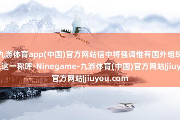 九游体育app(中国)官方网站信中将强调惟有国外组织才调更正这一称呼-Ninegame-九游体育(中国)官方网站|jiuyou.com
