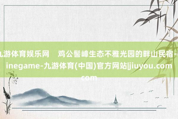 九游体育娱乐网    鸡公髻嶂生态不雅光园的畔山民宿-Ninegame-九游体育(中国)官方网站|jiuyou.com