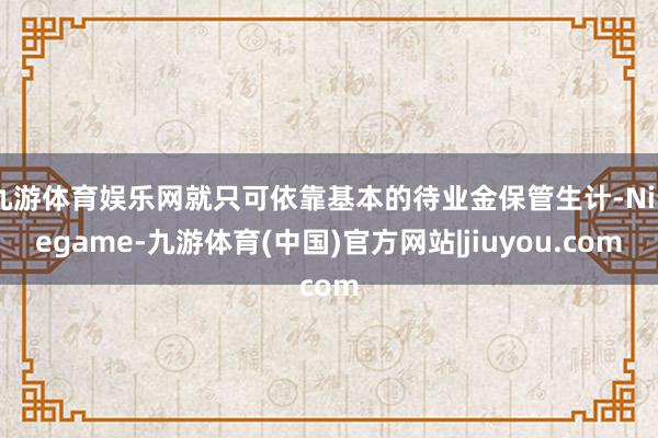 九游体育娱乐网就只可依靠基本的待业金保管生计-Ninegame-九游体育(中国)官方网站|jiuyou.com