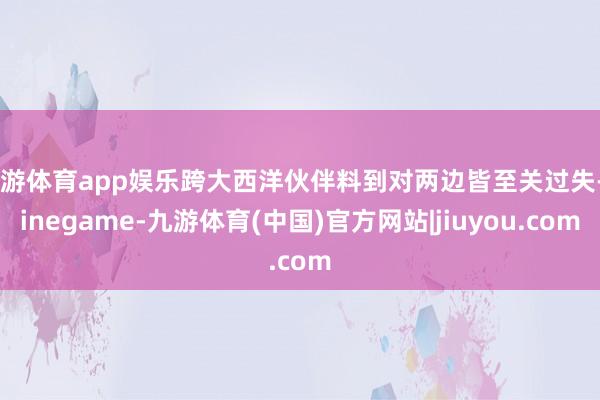 九游体育app娱乐跨大西洋伙伴料到对两边皆至关过失-Ninegame-九游体育(中国)官方网站|jiuyou.com