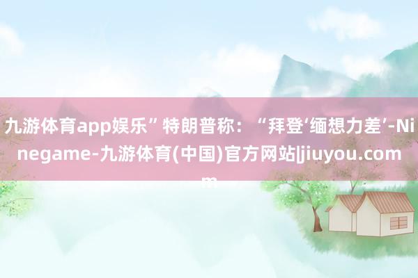 九游体育app娱乐” 特朗普称:“拜登‘缅想力差’-Ninegame-九游体育(中国)官方网站|jiuyou.com