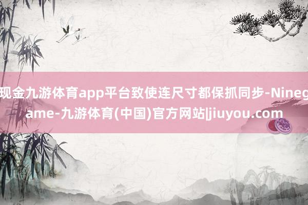 现金九游体育app平台致使连尺寸都保抓同步-Ninegame-九游体育(中国)官方网站|jiuyou.com