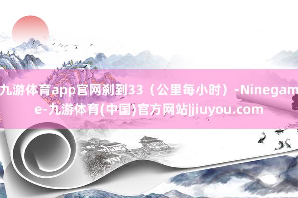 九游体育app官网刹到33(公里每小时)-Ninegame-九游体育(中国)官方网站|jiuyou.com