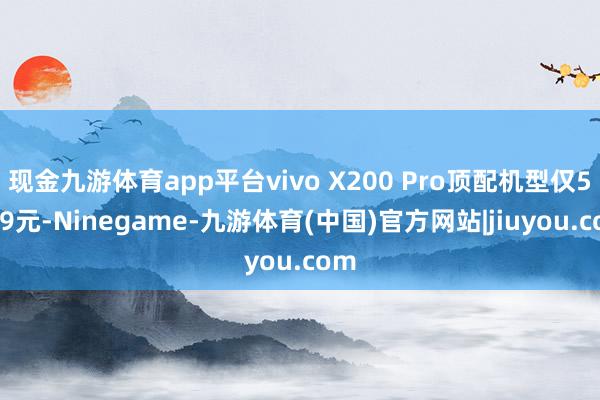 现金九游体育app平台vivo X200 Pro顶配机型仅5359元-Ninegame-九游体育(中国)官方网站|jiuyou.com