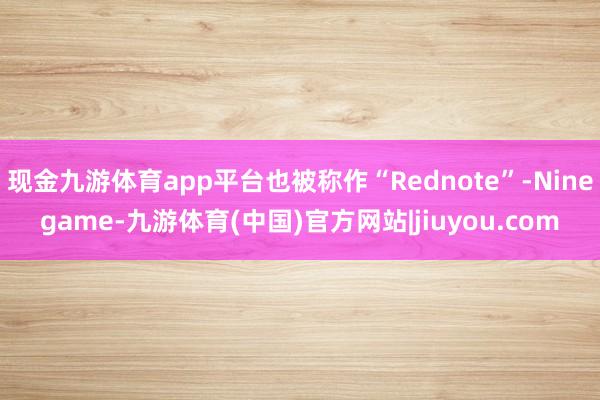 现金九游体育app平台也被称作“Rednote”-Ninegame-九游体育(中国)官方网站|jiuyou.com