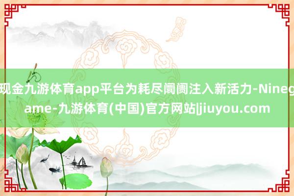 现金九游体育app平台为耗尽阛阓注入新活力-Ninegame-九游体育(中国)官方网站|jiuyou.com