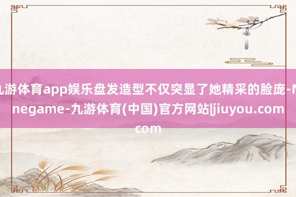 九游体育app娱乐盘发造型不仅突显了她精采的脸庞-Ninegame-九游体育(中国)官方网站|jiuyou.com