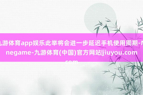 九游体育app娱乐此举将会进一步延迟手机使用周期-Ninegame-九游体育(中国)官方网站|jiuyou.com