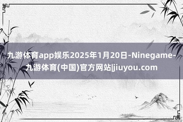 九游体育app娱乐2025年1月20日-Ninegame-九游体育(中国)官方网站|jiuyou.com
