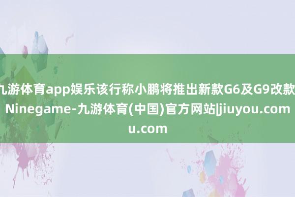 九游体育app娱乐该行称小鹏将推出新款G6及G9改款-Ninegame-九游体育(中国)官方网站|jiuyou.com